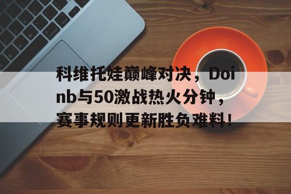 包含科维托娃巅峰对决，Doinb与50激战热火分钟，赛事规则更新胜负难料！的词条